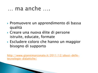    Promuovere un apprendimento di bassa
    qualità
   Creare una nuova élite di persone
    istruite, educate, formate
   Escludere coloro che hanno un maggior
    bisogno di supporto

http://www.giannimarconato.it/2011/12/abusi-delle-
tecnologie-didattiche/
 