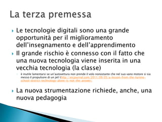    Le tecnologie digitali sono una grande
    opportunità per il miglioramento
    dell’insegnamento e dell’apprendimento
   Il grande rischio è connesso con il fatto che
    una nuova tecnologia viene inserita in una
    vecchia tecnologia (la classe)
    ◦   è inutile lamentarsi se un’autovettura non prende il volo nonostante che nel suo vano motore si sia
        messo il propulsore di un jet! (http://etcjournal.com/2011/09/05/a-lesson-from-the-kyrene-
        school-district-technology-alone-is-not-the-answer/



   La nuova strumentazione richiede, anche, una
    nuova pedagogia
 