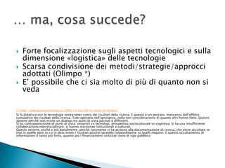    Forte focalizzazione sugli aspetti tecnologici e sulla
    dimensione «logistica» delle tecnologie
   Scarsa condivisione dei metodi/strategie/approcci
    adottati (Olimpo *)
   E’ possibile che ci sia molto di più di quanto non si
    veda

(*) http://www.giannimarconato.it/2008/10/siel-08-le-verita-di-olimpo/
Si fa didattica con le tecnologie senza tener conto dei risultati della ricerca. E questo é un peccato. mancanza dell’effetto
cumulativo dei risultati della ricerca. Tutti operano nell’ignoranza, nella non considerazione di quanto altri hanno fatto. Questo
avviene perché non esiste un dialogo tra punti di vista parziali e differenti.
Si ha contrapposizione di punti di vista: umanisti vs tecnologi, prospettiva socioculturale vs cognitiva. Si ha una insufficiente
collaborazione interdisciplinare; si hanno resistenze istituzionali e culturali.
Questo avviene, anche e più banalmente, perché raramente si ha accesso alla documentazione di ricerca, che viene occultata se
non in quelle parti in cui si descrivono i risultati positivi tacendo colpevolmente su quelli negativi. E questo occultamento di
informazioni è tanto più forte, quanto più i finanziamenti utilizzati sono di tipo pubblico
 