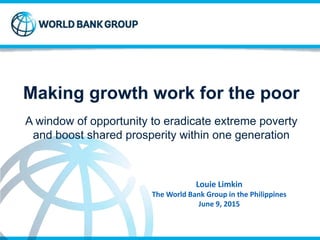 Making growth work for the poor
A window of opportunity to eradicate extreme poverty
and boost shared prosperity within one generation
Louie Limkin
The World Bank Group in the Philippines
June 9, 2015
 