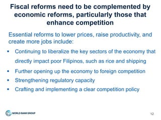 Fiscal reforms need to be complemented by
economic reforms, particularly those that
enhance competition
12
Essential reforms to lower prices, raise productivity, and
create more jobs include:
 Continuing to liberalize the key sectors of the economy that
directly impact poor Filipinos, such as rice and shipping
 Further opening up the economy to foreign competition
 Strengthening regulatory capacity
 Crafting and implementing a clear competition policy
 