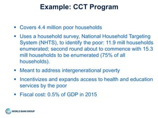  Covers 4.4 million poor households
 Uses a household survey, National Household Targeting
System (NHTS), to identify the poor: 11.9 mill households
enumerated; second round about to commence with 15.3
mill households to be enumerated (75% of all
households).
 Meant to address intergenerational poverty
 Incentivizes and expands access to health and education
services by the poor
 Fiscal cost: 0.5% of GDP in 2015
Example: CCT Program
 