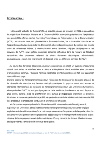 10
Aïda SFAR
MPMP – Démarche qualité à la formation intégrale au sein de l’UVT selon la norme ISO 9001.
INTRODUCTION :
L'Université Virtuelle de Tunis (UVT) est appelée, depuis sa création en 2002, à concrétiser
le projet d'une Formation Ouverte et à Distance (FOAD) axée principalement sur l'exploitation
des possibilités offertes par les Nouvelles Technologies de l’Information et de la Communication
(NTIC) et couvrant une part planifiée de la formation initiale, de la formation continue et de
l'apprentissage tout au long de la vie. De surcroit, et avec l'accroissement du nombre des inscrits
dans les différentes filières, la communication entre l'étudiant, l’équipe pédagogique et les
services de l'UVT, peut parfois rencontrer certaines difficultés dans la mesure où l'étudiant
rencontrant des problèmes relevant de divers domaines (techniques, administratifs,
pédagogiques…) peut être mal orienté et dispersé entre les différents services de l’UVT.
Au cours des dernières décennies, plusieurs organismes ont établi un système d'assurance
qualité dans le but de satisfaire leurs « clients » et de pouvoir mieux encadrer leurs processus
d’amélioration continue. Plusieurs normes nationales et internationales ont fait leur apparition
dans différents pays.
Dans le secteur de l'enseignement supérieur, l’exigence de développer de la qualité provient de
la nécessité de répondre aux besoins socio-économiques du pays et aussi aux normes et
standards internationaux de la qualité de l'enseignement supérieur. Les universités tunisiennes,
et en particulier l’UVT, ne sont pas épargnés de cette tendance. Les besoins se sont de plus en
plus sentir, surtout avec la prolifération des cursus pédagogiques diplômant à distance.
Ainsi que, le risque de perte de traçabilité, de perte de savoir-faire et donc celui de non stabilité
des processus et procédures conduisant à un manque d’efficacité.
Vu l’importance que représente la démarche qualité dans secteur de l’enseignement
supérieur, les universités et les établissements d’enseignement supérieur doivent s’engager
explicitement dans l’instauration d’une culture qui reconnaisse l’importance de la qualité, donc ils
doivent avoir une politique et des procédures associées pour le management de la qualité et des
niveaux de leurs programmes et de leurs diplômes. Pour y parvenir, ils doivent développer une
stratégie visant à l’amélioration continue de la qualité.
 