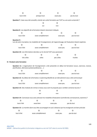 100
Aïda SFAR
MPMP – Démarche qualité à la formation intégrale au sein de l’UVT selon la norme ISO 9001.
○ ○ ○ ○
tout à fait presque tout assez peu pas du tout
Question 7 : Avez-vous été conseillé, orienté vers cette formation par l'UVT ou une autre université ?
○ ○
oui non
Question 8 : Les objectifs de la formation étaient clairement indiqués
○ ○ ○ ○
tout à fait assez complètement assez peu pas du tout
Question 9 :
Lors de votre inscription, les modalités de l'enseignement, de l'apprentissage, de l'évaluation étaient explicites
○ ○ ○ ○
tout à fait assez complètement assez peu pas du tout
Question 10 : Les informations données sur le site de l'UVT vous paraissent
○ ○ ○ ○
très utiles utiles peu utiles inutiles
III - Pendant votre formation
Question 11 : L'organisation de l'enseignement a été présentée en début de formation (cours, exercices, tutorat,
planification, alternance présence/distance, ...)
○ ○ ○ ○
tout à fait assez complètement assez peu pas du tout
Question 12 : Au début de la formation, le planning détaillé de son déroulement vous a été communiqué
○ ○ ○ ○
tout à fait assez complètement assez peu pas du tout
Question 13 : Des modules de remise à niveau vous sont-ils proposés pour combler certaines lacunes ?
○ ○
oui non
Question 14 : Connaissez-vous avec précision les modalités d'évaluation (contrôle des connaissances, examens) ?
○ ○ ○ ○
tout à fait assez bien assez peu pas du tout
Question 15 : La manière dont vous êtes accompagné et suivi à distance par les enseignants est bien précisée
○ ○ ○ ○
tout à fait assez complètement assez peu pas du tout
 