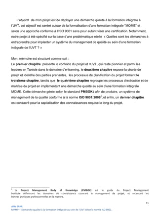 11
Aïda SFAR
MPMP – Démarche qualité à la formation intégrale au sein de l’UVT selon la norme ISO 9001.
L’objectif de mon projet est de déployer une démarche qualité à la formation intégrale à
l’UVT, cet objectif est centré autour de la formalisation d’une formation intégrale "MOME" et
selon une approche conforme à l’ISO 9001 sans pour autant viser une certification. Notamment,
notre projet à été spécifié sur la base d’une problématique réelle « Quelles sont les démarches à
entreprendre pour implanter un système du management de qualité au sein d’une formation
intégrale de l’UVT ? »
Mon mémoire est structuré comme suit :
Le premier chapitre présente le contexte du projet et l’UVT, qui reste pionnier et parmi les
leaders en Tunisie dans le domaine d’e-learning, le deuxième chapitre expose la charte de
projet et identifie des parties prenantes, les processus de planification du projet forment le
troisième chapitre, tandis que le quatrième chapitre regroupe les processus d’exécution et de
maitrise du projet en implémentant une démarche qualité au sein d’une formation intégrale
MOME. Cette démarche gérée selon le standard PMBOK1 afin de produire, un système de
management de la qualité conforme à la norme ISO 9001:20082
, et enfin, un dernier chapitre
est consacré pour la capitalisation des connaissances requise le long du projet.
1
Le Project Management Body of Knowledge (PMBOK) est le guide du Project Management
Institute définissant les domaines de connaissance couvrant le management de projet, et recensant les
bonnes pratiques professionnelles en la matière.
 