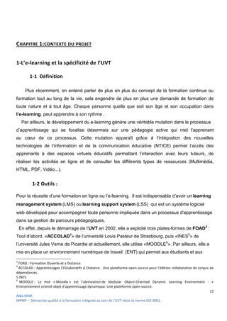 12
Aïda SFAR
MPMP – Démarche qualité à la formation intégrale au sein de l’UVT selon la norme ISO 9001.
CHAPITRE 1:CONTEXTE DU PROJET
1-L’e-learning et la spécificité de l’UVT
1-1 Définition
Plus récemment, on entend parler de plus en plus du concept de la formation continue ou
formation tout au long de la vie, cela engendre de plus en plus une demande de formation de
toute nature et à tout âge. Chaque personne quelle que soit son âge et son occupation dans
l’e-learning, peut apprendre à son rythme .
Par ailleurs, le développement du e-learning génère une véritable mutation dans le processus
d’apprentissage qui se focalise désormais sur une pédagogie active qui met l’apprenant
au cœur de ce processus. Cette mutation apparaît grâce à l‘intégration des nouvelles
technologies de l’information et de la communication éducative (NTICE) permet l’accès des
apprenants à des espaces virtuels éducatifs permettant l’interaction avec leurs tuteurs, de
réaliser les activités en ligne et de consulter les différents types de ressources (Multimédia,
HTML, PDF, Vidéo...).
1-2 Outils :
Pour la réussite d’une formation en ligne ou l’e-learning, Il est indispensable d’avoir un learning
management system (LMS) ou learning support system (LSS) qui est un système logiciel
web développé pour accompagner toute personne impliquée dans un processus d'apprentissage
dans sa gestion de parcours pédagogiques.
En effet, depuis le démarrage de l’UVT en 2002, elle a exploité trois plates-formes de FOAD3
:
Tout d’abord, «ACCOLAD4
» de l’université Louis Pasteur de Strasbourg, puis «INES5
» de
l’université Jules Verne de Picardie et actuellement, elle utilise «MOODLE6
». Par ailleurs, elle a
mis en place un environnement numérique de travail (ENT) qui permet aux étudiants et aux
3
FOAD : Formation Ouverte et a Distance
4
ACCOLAD : Apprentissages COLlaboratifs A Distance . Une plateforme open-source pour l’édition collaborative de corpus de
dépendances.
5 INES
6
MOODLE : Le mot « Moodle » est l'abréviation de Modular Object-Oriented Dynamic Learning Environment : «
Environnement orienté objet d'apprentissage dynamique. Une plateforme open-source.
 