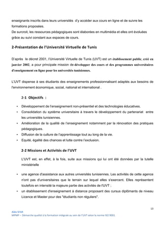 13
Aïda SFAR
MPMP – Démarche qualité à la formation intégrale au sein de l’UVT selon la norme ISO 9001.
enseignants inscrits dans leurs universités d’y accéder aux cours en ligne et de suivre les
formations proposées.
De surcroit, les ressources pédagogiques sont élaborées en multimédia et elles ont évoluées
grâce au suivi constant aux espaces de cours.
2-Présentation de l’Université Virtuelle de Tunis
D’après le décret 2001, l’Université Virtuelle de Tunis (UVT) est un établissement public, créé en
janvier 2002, a pour principale mission de développer des cours et des programmes universitaires
d'enseignement en ligne pour les universités tunisiennes.
L'UVT dispense à ses étudiants des enseignements professionnalisant adaptés aux besoins de
l'environnement économique, social, national et international .
2-1 Objectifs :
• Développement de l’enseignement non-présentiel et des technologies éducatives.
• Consolidation du système universitaire à travers le développement du partenariat entre
les universités tunisiennes.
• Amélioration de la qualité de l’enseignement notamment par la rénovation des pratiques
pédagogiques.
• Diffusion de la culture de l’apprentissage tout au long de la vie.
• Equité, égalité des chances et lutte contre l’exclusion.
2-2 Missions et Activités de l’UVT
L'UVT est, en effet, à la fois, suite aux missions qui lui ont été données par la tutelle
ministérielle
• une agence d'assistance aux autres universités tunisiennes. Les activités de cette agence
n'ont pas d'universitaires que le terrain sur lequel elles s'exercent. Elles représentent
toutefois en intensité la majeure partie des activités de l'UVT ;
• un établissement d'enseignement à distance proposant des cursus diplômants de niveau
Licence et Master pour des "étudiants non réguliers".
 