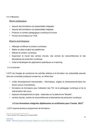 14
Aïda SFAR
MPMP – Démarche qualité à la formation intégrale au sein de l’UVT selon la norme ISO 9001.
3-2-1 Missions
Mission pédagogique
• Assurer des formations non-présentielles intégrales
• Assurer des formations non-présentielles intégrées
• Produire un contenu pédagogique numérique et innové
• Former les formateurs en TICE
Missions technologiques
• Héberger et diffuser le contenu numérique
• Mettre en place et gérer les plateformes
• Diffuser le contenu numérique
• Superviser le travail des centres d’accès, des centres de visioconférences et des
laboratoires de production numérique
• Créer et développer les applications spécifiques en e-learning
3-2-2 Activités
L'UVT est chargée de coordonner les activités relatives à la formation non présentielle assurée
dans les universités publiques tunisiennes, en offrant des :
• unités d'enseignement transversales : informatique, anglais et entrepreneuriat (dans les
divers cursus universitaires),
• formations de formateurs pour l'utilisation des TIC, de la pédagogie numérique et de la
scénarisation des cours,
• espaces d’enseignement en ligne, dispensés sur la plate-forme "Moodle",
• centres d'accès, centres de visioconférences et laboratoires de production numérique.
2-3 Les formations intégrales diplômantes et certifiantes pour l’année 20157
L'UVT propose plusieurs programmes de formations :
7
Voir le site de l’UVT :www.uvt.rnu.tn (juin 2015)
 