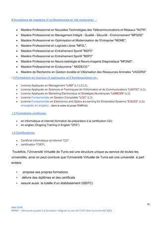 15
Aïda SFAR
MPMP – Démarche qualité à la formation intégrale au sein de l’UVT selon la norme ISO 9001.
9 formations de mastères (7 professionnels et 1de recherche) :
 Mastère Professionnel en Nouvelles Technologies des Télécommunications et Réseaux "N2TR",
 Mastère Professionnel en Management Intégré : Qualité - Sécurité - Environnement "MPQSE"
 Mastère Professionnel en Optimisation et Modernisation de l’Entreprise "MOME",
 Mastère Professionnel en Logiciels Libres "MP2L",
 Mastère Professionnel en Entraînement Sportif "M2P3"
 Mastère Professionnel en Entraînement Sportif "M2P3"
 Mastère Professionnel en Neuro-radiologie et Neuro-imagerie Diagnostique "MP2ND",
 Mastère Professionnel en Ecotourisme " MODECO "
 Mastère de Recherche en Gestion durable et VAlorisation des Ressources Animales "VAGDRA"
• 5 Formations en licences (3 appliquées et 2 fondamentales) en :
 Licence Appliquée en Management "LAM" (L1,L2,L3),
 Licence Appliquée en Sciences et Techniques de l'Information et de Communications "LASTIC" (L3),
 Licence Appliquée en Marketing Electronique et Stratégies Numériques "LAMESN" (L3),
 Licence Fondamentale en Gestion Comptable "LGC" (L3)
 Licence Fondamentale en Electronics and Optics e-Learning for Embedded Systems "EOLES" (L3)(
enseignée en anglais) . (dans le cadre du projet TEMPUS)
• 2 Formations continues:
 en informatique et internet (formation de préparation à la certification C2i)
 en anglais (Ongoing Training in English "OTE")
• 2 Certifications:
 Certificat Informatique et Internet "C2i"
 certification TOEFL
Toutefois, l’Université Virtuelle de Tunis est une structure unique au service de toutes les
universités, ainsi on peut conclure que l’Université Virtuelle de Tunis est une université à part
entière.
• propose ses propres formations
• délivre des diplômes et des certificats
• assure aussi la tutelle d’un établissement (ISEFC)
 