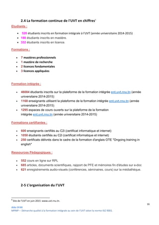 16
Aïda SFAR
MPMP – Démarche qualité à la formation intégrale au sein de l’UVT selon la norme ISO 9001.
2.4 La formation continue de l'UVT en chiffres8
Etudiants :
 520 étudiants inscrits en formation intégrale à l'UVT (année universitaire 2014-2015)
 188 étudiants inscrits en mastère.
 332 étudiants inscrits en licence.
Formations :
 7 mastères professionnels
 1 mastère de recherche
 2 licences fondamentales
 3 licences appliquées
Formation intégrée :
 46084 étudiants inscrits sur la plateforme de la formation intégrée ent.uvt.rnu.tn (année
universitaire 2014-2015)
 1168 enseignants utilisent la plateforme de la formation intégrée ent.uvt.rnu.tn (année
universitaire 2014-2015)
 1295 espaces de cours ouverts sur la plateforme de la formation
intégrée ent.uvt.rnu.tn (année universitaire 2014-2015)
Formations certifiantes :
 600 enseignants certifiés au C2i (certificat informatique et internet)
 1050 étudiants certifiés au C2i (certificat informatique et internet)
 250 certificats délivrés dans le cadre de la formation d'anglais OTE "Ongoing training in
english"
Ressources Pédagogiques :
 552 cours en ligne sur RPL
 685 articles, documents scientifiques, rapport de PFE et mémoires fin d'études sur e-doc
 621 enregistrements audio-visuels (conférences, séminaires, cours) sur la médiathèque.
2-5 L’organisation du l’UVT
8
Site de l’UVT en juin 2015 :www.uvt.rnu.tn.
 