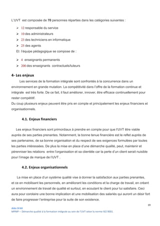 19
Aïda SFAR
MPMP – Démarche qualité à la formation intégrale au sein de l’UVT selon la norme ISO 9001.
L’UVT est composée de 70 personnes réparties dans les catégories suivantes :
  responsable du service
  des administrateurs
  des techniciens en informatique
 des agents
Et l’équipe pédagogique se compose de :
  enseignants permanents
  des enseignants contractuels/tuteurs
4- Les enjeux
Les services de la formation intégrale sont confrontés à la concurrence dans un
environnement en grande mutation. La compétitivité dans l’offre de la formation continue et
intégrale est très forte. De ce fait, il faut améliorer, innover, être efficace continuellement pour
rester compétitif.
Du coup plusieurs enjeux peuvent être pris en compte et principalement les enjeux financiers et
organisationnels.
4.1. Enjeux financiers
Les enjeux financiers sont primordiaux à prendre en compte pour que l’UVT être viable
auprès de ses parties prenantes. Notamment, la bonne tenue financière est le reflet auprès de
ses partenaires, de sa bonne organisation et du respect de ses exigences formulées par toutes
les parties intéressées. De plus la mise en place d’une démarche qualité, peut, maintenir et
pérenniser les relations entre l’organisation et sa clientèle car la perte d’un client serait nuisible
pour l’image de marque de l’UVT .
4.2. Enjeux organisationnels
La mise en place d’un système qualité vise à donner la satisfaction aux parties prenantes,
et ce en mobilisant les personnels, en améliorant les conditions et la charge de travail, en créant
un environnement de travail de qualité et surtout, en ecoutant le client pour lui satisfaire. Ceci
aura pour corolaire une bonne implication et une mobilisation des salariés qui auront un désir fort
de faire progresser l’entreprise pour la suite de son existence.
 