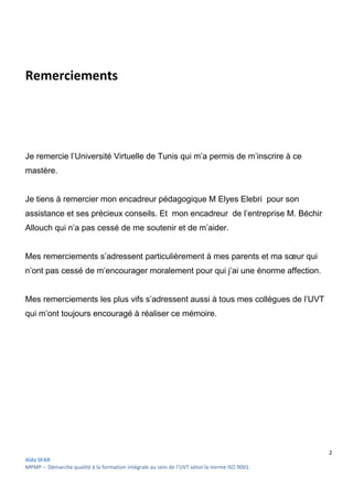 2
Aïda SFAR
MPMP – Démarche qualité à la formation intégrale au sein de l’UVT selon la norme ISO 9001.
Remerciements
Je remercie l’Université Virtuelle de Tunis qui m’a permis de m’inscrire à ce
mastère.
Je tiens à remercier mon encadreur pédagogique M Elyes Elebri pour son
assistance et ses précieux conseils. Et mon encadreur de l’entreprise M. Béchir
Allouch qui n’a pas cessé de me soutenir et de m’aider.
Mes remerciements s’adressent particulièrement à mes parents et ma sœur qui
n’ont pas cessé de m’encourager moralement pour qui j’ai une énorme affection.
Mes remerciements les plus vifs s’adressent aussi à tous mes collègues de l’UVT
qui m’ont toujours encouragé à réaliser ce mémoire.
 