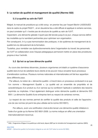 20
Aïda SFAR
MPMP – Démarche qualité à la formation intégrale au sein de l’UVT selon la norme ISO 9001.
5- La notion de qualité et management de qualité (Norme ISO)
5.1 La qualité au sein de l’UVT
Malgré, le manuel de procédure qui a été conçu en premier lieu par l’expert Béchir LASSOUED
dans le cadre du projet PAQ11 , et en deuxième lieu a été diffusé et appliqué à certains services,
on peut constater qu’il n’existe pas de structure de qualité au sein de l’UVT.
Cependant, une démarche globale n’ayant pas été lancée jusqu’à ce jour, chaque service définit
les modalités qui lui semblent pertinentes pour optimiser son organisation.
Par conséquent, il n’y a pas harmonisation des pratiques, ni de systèmes de management de la
qualité lors du déroulement de la formation.
Toutefois, pour remédier ces dysfonctionnements dans l’organisation du travail, les personnels
de l’UVT en collaboration avec l’équipe pédagogique permanant mettre en place des procédures
propres à leur l’activité.
5.2 Qu’est ce qu’une démarche qualité
Au cours des dernières décennies, plusieurs organismes ont établi un système d'assurance
qualité dans le but de satisfaire leurs clients et de pouvoir mieux encadrer leurs processus
d’amélioration continue. Plusieurs normes nationales et internationales ont fait leur apparition
dans différents pays.
Par ailleurs, la notion de « démarche qualité » s’inscrit dans un processus conduisant à ce que
l’on nomme « Management Qualité ». La qualité est un ensemble de propriétés et de
caractéristiques d’un produit ou d’un service qui lui confèrent l’aptitude à satisfaire des besoins
exprimés ou implicites. Il faut également distinguer entre démarche qualité et démarche ISO
9001. La démarche Qualité d'une entreprise tient au respect de certaines normes.
Le respect de ces normes permet de certifier la qualité des produits et celle de l'approche :
une de ces normes (et parmi les plus utilisée est la norme ISO 9001).
Par ailleurs, avoir une certification c'est-à-dire lancer une démarche qualité s'élabore à
l'aide d'un guide qui la Norme ISO 9001-2008. La norme indique en effet une orientation
internationalement reconnue.
11
PAQ : Programme d’Appui à la qualité qui a été lancé, depuis 2007 par le ministère de l’enseignement supérieur (MES).
 