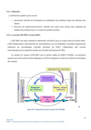 Aïda SFAR
MPMP – Démarche qualité à la formation intégrale au sein de l’UVT selon la norme ISO 9001
5.2.1 : Objectifs :
La démarche qualité a pour but de
 pérenniser l'activité de l'entreprise en satisfaisant de meilleure façon les
clients.
 diminuer les dysfonctionnements, maîtriser les coûts mais surtout être capables de
réaliser des produits avec un niveau de qualité constant.
5.2.2 : La norme ISO 9001 version 2008
L’ISO 9001 est sans conteste le référentiel nor
L'ISO (Organisation internationale de normalisation) est une fédération mondiale d'organismes
nationaux de normalisation (comités membres de l'ISO). L'élaboration des normes
internationales est en général confi
La version en vigueur d’ISO
version de la norme devrait être déployée en 2015 et intègrera la notion de maîtrise et d'analyse
des risques.
Figure N°
intégrale au sein de l’UVT selon la norme ISO 9001.
La démarche qualité a pour but de :
pérenniser l'activité de l'entreprise en satisfaisant de meilleure façon les
diminuer les dysfonctionnements, maîtriser les coûts mais surtout être capables de
réaliser des produits avec un niveau de qualité constant.
La norme ISO 9001 version 2008 :
L’ISO 9001 est sans conteste le référentiel normatif le plus en vogue dans le monde entier.
(Organisation internationale de normalisation) est une fédération mondiale d'organismes
nationaux de normalisation (comités membres de l'ISO). L'élaboration des normes
internationales est en général confiée aux comités techniques de l'ISO.
ISO 9001 est la version datée de 2008 (11/2008). La
version de la norme devrait être déployée en 2015 et intègrera la notion de maîtrise et d'analyse
N°3 : Approche processus à partir de l’ISO 9001
21
pérenniser l'activité de l'entreprise en satisfaisant de meilleure façon les attentes des
diminuer les dysfonctionnements, maîtriser les coûts mais surtout être capables de
matif le plus en vogue dans le monde entier.
(Organisation internationale de normalisation) est une fédération mondiale d'organismes
nationaux de normalisation (comités membres de l'ISO). L'élaboration des normes
9001 est la version datée de 2008 (11/2008). La prochaine
version de la norme devrait être déployée en 2015 et intègrera la notion de maîtrise et d'analyse
 