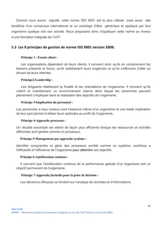 22
Aïda SFAR
MPMP – Démarche qualité à la formation intégrale au sein de l’UVT selon la norme ISO 9001.
Comme nous avons signalé, cette norme ISO 9001 est la plus utilisée ,mais aussi elle
bénéficie d’un consensus international et un avantage d’être générique et appliqué par tout
organisme quelque soit son activité. Nous proposons donc d’appliquer cette norme au niveau
d’une formation intégrale de l’UVT.
5.3 Les 8 principes de gestion de norme ISO 9001 version 2008:
Principe 1 : Ecoute client :
Les organisations dépendent de leurs clients, il convient donc qu’ils en comprennent les
besoins présents et futurs, qu’ils satisfassent leurs exigences et qu’ils s’efforcent d’aller au
devant de leurs attentes.
Principe2-Leadership :
Les dirigeants établissent la finalité et les orientations de l’organisme. Il convient qu’ils
créent et maintiennent un environnement interne dans lequel les personnes peuvent
pleinement s’impliquer dans la réalisation des objectifs de l’organisme.
Principe 3-Implication du personnel :
Les personnes à tous niveaux sont l’essence même d’un organisme et une totale implication
de leur part permet d’utiliser leurs aptitudes au profit de l’organisme.
Principe 4-Approche processus :
Un résultat escompté est atteint de façon plus efficiente lorsque les ressources et activités
afférentes sont gérées comme un processus.
Principe 5-Management par approche système :
Identifier comprendre et gérer des processus corrélé comme un système, contribue a
l’efficacité et l’efficience de l’organisme pour atteindre ses objectifs.
Principe 6-Amélioration continue :
Il convient que l’amélioration continue de la performance globale d’un organisme soit un
objectif permanent de l’organisme.
Principe 7-Approche factuelle pour la prise de décision :
Les décisions efficaces se fondent sur l’analyse de données et d’informations.
 