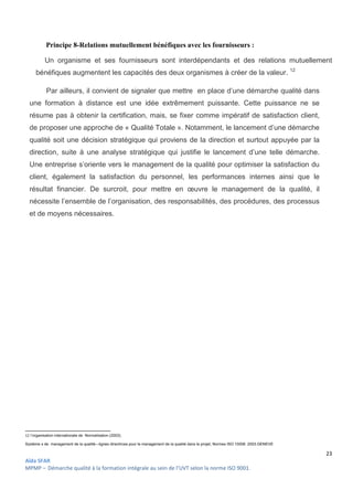 23
Aïda SFAR
MPMP – Démarche qualité à la formation intégrale au sein de l’UVT selon la norme ISO 9001.
Principe 8-Relations mutuellement bénéfiques avec les fournisseurs :
Un organisme et ses fournisseurs sont interdépendants et des relations mutuellement
bénéfiques augmentent les capacités des deux organismes à créer de la valeur. 12
Par ailleurs, il convient de signaler que mettre en place d’une démarche qualité dans
une formation à distance est une idée extrêmement puissante. Cette puissance ne se
résume pas à obtenir la certification, mais, se fixer comme impératif de satisfaction client,
de proposer une approche de « Qualité Totale ». Notamment, le lancement d’une démarche
qualité soit une décision stratégique qui proviens de la direction et surtout appuyée par la
direction, suite à une analyse stratégique qui justifie le lancement d’une telle démarche.
Une entreprise s’oriente vers le management de la qualité pour optimiser la satisfaction du
client, également la satisfaction du personnel, les performances internes ainsi que le
résultat financier. De surcroit, pour mettre en œuvre le management de la qualité, il
nécessite l’ensemble de l’organisation, des responsabilités, des procédures, des processus
et de moyens nécessaires.
12 l’organisation internationale de Normalisation (2003).
Systéme s de management de la qualité—lignes directrices pour le management de la qualité dans le projet, Normes ISO 10006 :2003.GENEVE
 