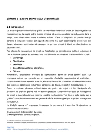 24
Aïda SFAR
MPMP – Démarche qualité à la formation intégrale au sein de l’UVT selon la norme ISO 9001.
CHAPITRE 2 : GROUPE DE PROCESSUS DE DEMARRAGE
2-1 Introduction
La mise en place de la démarche qualité va être traitée en tant que projet, en effet le système de
management de la qualité est le livrable principal et sa mise en place est échéancée dans le
temps. Nous allons donc suivre le schéma suivant : Faire un diagnostic en premier lieu qui
consiste à comparer l’existant par rapport à la norme ISO 9001 accompagnée d’une étude des
forces, faiblesses, opportunités et menaces, ce qui nous conduit à établir un plan d’actions en
deuxième lieu .
Par ailleurs, le management de projet est l’application de compétences, outils et techniques à
des activités de type projet réalisées dans une démarche structurée en processus distincts, soit:
 Démarrage
 Planification
 Exécution
 Contrôle (surveillance et maîtrise)
 Clôture
Notamment, l’organisation mondiale de Normalisation définit un projet comme étant « un
processus unique qui consiste en un ensemble d’activités coordonnées et maitrisées ,
comportant des dates de début et de fin, entrepris dans le but d’atteindre un objectif conforme à
des exigences spécifiques, incluant des contraintes de délais , de coût et de ressources »13
Dans ce contexte, plusieurs méthodologies de gestion de projet ont été développés afin
d’orienter les chefs de projets vers les bonnes pratiques .La référence de base en management
de projet et internationalement reconnu ,c’est la méthodologie Ten Step et celle basée sur le
guide Corpus de connaissances en gestion PMBOK et développée par le project Management
Institute PMI.
Le PMBOK couvre 47 processus, 5 groupes de processus à travers les 10 domaines de
connaissances suivants :
1-Management de l’intégration du projet,
2- Management du contenu du projet,
13 l’organisation internationale de Normalisation (2003).
Systéme s de management de la qualité—lignes directrices pour le management de la qualité dans le projet, Normes ISO 10006 :2003.GENEVE
 