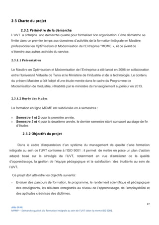 27
Aïda SFAR
MPMP – Démarche qualité à la formation intégrale au sein de l’UVT selon la norme ISO 9001.
2-3 Charte du projet
2.3.1 Périmètre de la démarche
L’UVT a entrepris une démarche qualité pour formaliser son organisation. Cette démarche se
limite dans un premier temps aux domaines d’activités de la formation intégrale en Mastère
professionnel en Optimisation et Modernisation de l’Entreprise "MOME », et ce avant de
s’étendre aux autres activités du service.
2.3.1.1 Présentation
Le Mastère en Optimisation et Modernisation de l’Entreprise a été lancé en 2008 en collaboration
entre l’Université Virtuelle de Tunis et le Ministère de l’Industrie et de la technologie. Le contenu
du présent Mastère a fait l’objet d’une étude menée dans le cadre du Programme de
Modernisation de l’Industrie, réhabilité par le ministère de l’enseignement supérieur en 2013.
2.3.1.2 Durée des études
La formation en ligne MOME est subdivisée en 4 semestres :
 Semestre 1 et 2 pour la première année.
 Semestre 3 et 4 pour la deuxième année, le dernier semestre étant consacré au stage de fin
d’études
2.3.2 Objectifs du projet
Dans le cadre d’implantation d’un système du management de qualité d’une formation
intégrale au sein de l’UVT conforme à l’ISO 9001 : il permet de mettre en place un plan d’action
adapté basé sur la stratégie de l’UVT, notamment en vue d’améliorer de la qualité
d’apprentissage, la gestion de l’équipe pédagogique et la satisfaction des étudiants au sein de
l’UVT.
Ce projet doit atteindre les objectifs suivants:
- Evaluer des parcours de formation, le programme, le rendement scientifique et pédagogique
des enseignants, les résultats enregistrés au niveau de l’apprentissage, de l’employabilité et
des aptitudes créatrices des diplômes.
 