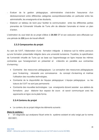 28
Aïda SFAR
MPMP – Démarche qualité à la formation intégrale au sein de l’UVT selon la norme ISO 9001.
- Evaluer de la gestion pédagogique, administrative c'est-à-dire l'assurance d'un
décloisonnement entre différentes catégories socioprofessionnelles en particulier entre les
administratifs, les enseignants et les étudiants.
- Elaborer un tableau de bord pour faciliter la communication entre les différentes parties
prenantes de l’Université Virtuelle de Tunis afin de détecter l’anomalie et mener un plan
d’action.
L'estimation du cout total de ce projet s'élève à 28.560 DT et son exécution sera effectuée sur
une période de 220 jours de travail effectif.
2.3.3 Composantes du projet
Au sein de l’UVT, l’élaboration d’une formation intégrale à distance suit le même parcours
qu’une formation présentielle intégrée dans une université tunisienne .Toutefois, la spécification
de l’université virtuelle de Tunis qui se base sur l’apprentissage en ligne impose les mêmes
contraintes que l’enseignement en présentiel et s’étendre en parallèle aux contraintes
d’e-learning :
 Contrainte des ressources pédagogiques : La conception des ressources pédagogiques
pour l’e-learning nécessite une connaissance du concept d’e-learning et maitrise
l’utilisation des nouvelles technologies.
 Contrainte de la disponibilité de l’équipe pédagogique: L’équipe pédagogique ou les
tuteurs de l’UVT ne sont pas permanents
 Contrainte des nouvelles technologies : Les enseignants doivent assister aux ateliers de
formations pour élaborer leur espace de cours et savoir communiquer avec les
apprenants en ligne via la plate forme.
2.3.4 Contenu du projet
 Le contenu de ce projet intègre les éléments suivants :
Dans le contenu :
 Un diagnostic qui analysera l'écart entre le système existant et celui exigé par la norme
ISO 9001;
 