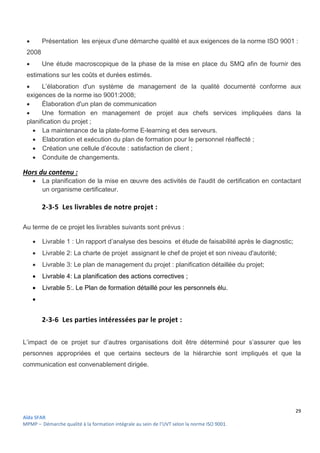 29
Aïda SFAR
MPMP – Démarche qualité à la formation intégrale au sein de l’UVT selon la norme ISO 9001.
 Présentation les enjeux d'une démarche qualité et aux exigences de la norme ISO 9001 :
2008
 Une étude macroscopique de la phase de la mise en place du SMQ afin de fournir des
estimations sur les coûts et durées estimés.
 L’élaboration d'un système de management de la qualité documenté conforme aux
exigences de la norme iso 9001:2008;
 Élaboration d'un plan de communication
 Une formation en management de projet aux chefs services impliquées dans la
planification du projet ;
 La maintenance de la plate-forme E-learning et des serveurs.
 Elaboration et exécution du plan de formation pour le personnel réaffecté ;
 Création une cellule d’écoute : satisfaction de client ;
 Conduite de changements.
Hors du contenu :
 La planification de la mise en œuvre des activités de l'audit de certification en contactant
un organisme certificateur.
2-3-5 Les livrables de notre projet :
Au terme de ce projet les livrables suivants sont prévus :
 Livrable 1 : Un rapport d’analyse des besoins et étude de faisabilité après le diagnostic;
 Livrable 2: La charte de projet assignant le chef de projet et son niveau d'autorité;
 Livrable 3: Le plan de management du projet : planification détaillée du projet;
 Livrable 4: La planification des actions correctives ;
 Livrable 5:. Le Plan de formation détaillé pour les personnels élu.

2-3-6 Les parties intéressées par le projet :
L’impact de ce projet sur d’autres organisations doit être déterminé pour s’assurer que les
personnes appropriées et que certains secteurs de la hiérarchie sont impliqués et que la
communication est convenablement dirigée.
 