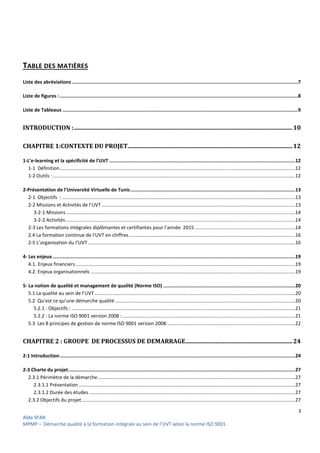 3
Aïda SFAR
MPMP – Démarche qualité à la formation intégrale au sein de l’UVT selon la norme ISO 9001.
TABLE DES MATIÈRES
Liste des abréviations ...............................................................................................................................................................7
Liste de figures :........................................................................................................................................................................8
Liste de Tableaux ......................................................................................................................................................................9
INTRODUCTION :...................................................................................................................................................10
CHAPITRE 1:CONTEXTE DU PROJET...............................................................................................................12
1-L’e-learning et la spécificité de l’UVT ...................................................................................................................................12
1-1 Définition..............................................................................................................................................................................12
1-2 Outils : ...................................................................................................................................................................................12
2-Présentation de l’Université Virtuelle de Tunis....................................................................................................................13
2-1 Objectifs : ............................................................................................................................................................................13
2-2 Missions et Activités de l’UVT ...............................................................................................................................................13
3-2-1 Missions .........................................................................................................................................................................14
3-2-2 Activités..........................................................................................................................................................................14
2-3 Les formations intégrales diplômantes et certifiantes pour l’année 2015 ..........................................................................14
2.4 La formation continue de l'UVT en chiffres...........................................................................................................................16
2-5 L’organisation du l’UVT .........................................................................................................................................................16
4- Les enjeux...........................................................................................................................................................................19
4.1. Enjeux financiers ..................................................................................................................................................................19
4.2. Enjeux organisationnels .......................................................................................................................................................19
5- La notion de qualité et management de qualité (Norme ISO) .............................................................................................20
5.1 La qualité au sein de l’UVT ....................................................................................................................................................20
5.2 Qu’est ce qu’une démarche qualité .....................................................................................................................................20
5.2.1 : Objectifs : .....................................................................................................................................................................21
5.2.2 : La norme ISO 9001 version 2008 :................................................................................................................................21
5.3 Les 8 principes de gestion de norme ISO 9001 version 2008:..............................................................................................22
CHAPITRE 2 : GROUPE DE PROCESSUS DE DEMARRAGE........................................................................24
2-1 Introduction......................................................................................................................................................................24
2-3 Charte du projet................................................................................................................................................................27
2.3.1 Périmètre de la démarche..................................................................................................................................................27
2.3.1.1 Présentation................................................................................................................................................................27
2.3.1.2 Durée des études ........................................................................................................................................................27
2.3.2 Objectifs du projet..............................................................................................................................................................27
 