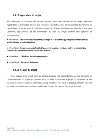 33
Aïda SFAR
MPMP – Démarche qualité à la formation intégrale au sein de l’UVT selon la norme ISO 9001.
2.3.10 Hypothèses du projet
Afin d'identifier et d’estimer les tâches requises, ainsi que l’échéancier du projet, certaines
hypothèses et prémisses devront être formulées. Sur la base des connaissances du moment, les
hypothèses du projet sont énumérées ci-dessous. Si une hypothèse est infirmée à une date
ultérieure, les activités et les estimations du plan du projet devront être ajustées en
conséquence.
 Hypothèse 1: la direction est très enthousiaste pour ce projet et supporte pleinement le chef du
projet afin que le projet aboutisse
 Hypothèse 2: les personnels réaffectés à la nouvelle structure n’est pas motivé et conscient de
l'importance des responsabilités qui lui sont confiées
 Hypothèse 3 : l'adhésion des parties prenantes
 Hypothèse 4 : Allocation du budget.
2.3.11 Risques du projet
Les risques d’un projet sont les caractéristiques, les circonstances ou les éléments de
l'environnement du projet qui peuvent avoir un effet nuisible sur le projet ou la qualité de ses
livrables. Les risques connus identifiés pour ce projet ont été inclus ci-dessous. Un plan sera mis
en place pour réduire au minimum ou éliminer l'impact de chaque risque sur le projet.
 