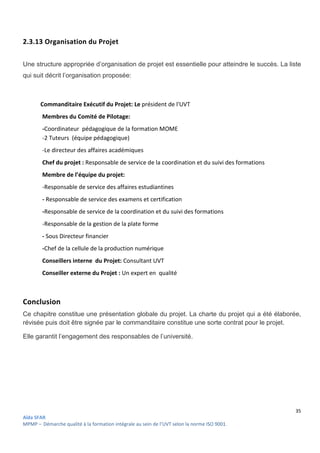 35
Aïda SFAR
MPMP – Démarche qualité à la formation intégrale au sein de l’UVT selon la norme ISO 9001.
2.3.13 Organisation du Projet
Une structure appropriée d’organisation de projet est essentielle pour atteindre le succès. La liste
qui suit décrit l’organisation proposée:
Commanditaire Exécutif du Projet: Le président de l'UVT
Membres du Comité de Pilotage:
-Coordinateur pédagogique de la formation MOME
-2 Tuteurs (équipe pédagogique)
-Le directeur des affaires académiques
Chef du projet : Responsable de service de la coordination et du suivi des formations
Membre de l’équipe du projet:
-Responsable de service des affaires estudiantines
- Responsable de service des examens et certification
-Responsable de service de la coordination et du suivi des formations
-Responsable de la gestion de la plate forme
- Sous Directeur financier
-Chef de la cellule de la production numérique
Conseillers interne du Projet: Consultant UVT
Conseiller externe du Projet : Un expert en qualité
Conclusion
Ce chapitre constitue une présentation globale du projet. La charte du projet qui a été élaborée,
révisée puis doit être signée par le commanditaire constitue une sorte contrat pour le projet.
Elle garantit l’engagement des responsables de l’université.
 