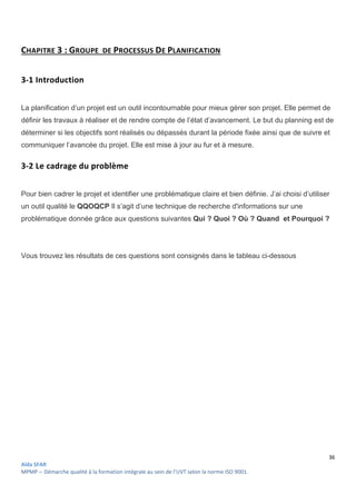 36
Aïda SFAR
MPMP – Démarche qualité à la formation intégrale au sein de l’UVT selon la norme ISO 9001.
CHAPITRE 3 : GROUPE DE PROCESSUS DE PLANIFICATION
3-1 Introduction
La planification d’un projet est un outil incontournable pour mieux gérer son projet. Elle permet de
définir les travaux à réaliser et de rendre compte de l’état d’avancement. Le but du planning est de
déterminer si les objectifs sont réalisés ou dépassés durant la période fixée ainsi que de suivre et
communiquer l’avancée du projet. Elle est mise à jour au fur et à mesure.
3-2 Le cadrage du problème
Pour bien cadrer le projet et identifier une problématique claire et bien définie. J’ai choisi d’utiliser
un outil qualité le QQOQCP Il s’agit d’une technique de recherche d'informations sur une
problématique donnée grâce aux questions suivantes Qui ? Quoi ? Où ? Quand et Pourquoi ?
Vous trouvez les résultats de ces questions sont consignés dans le tableau ci-dessous
 