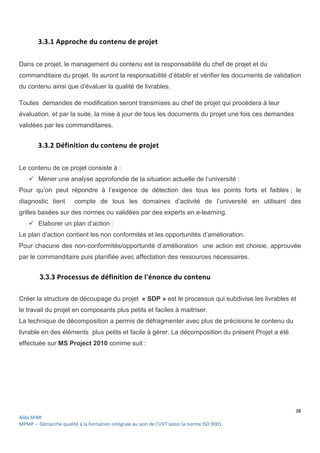 38
Aïda SFAR
MPMP – Démarche qualité à la formation intégrale au sein de l’UVT selon la norme ISO 9001.
3.3.1 Approche du contenu de projet
Dans ce projet, le management du contenu est la responsabilité du chef de projet et du
commanditaire du projet. Ils auront la responsabilité d’établir et vérifier les documents de validation
du contenu ainsi que d’évaluer la qualité de livrables.
Toutes demandes de modification seront transmises au chef de projet qui procédera à leur
évaluation, et par la suite, la mise à jour de tous les documents du projet une fois ces demandes
validées par les commanditaires.
3.3.2 Définition du contenu de projet
Le contenu de ce projet consiste à :
 Mener une analyse approfondie de la situation actuelle de l’université :
Pour qu’on peut répondre à l’exigence de détection des tous les points forts et faibles ; le
diagnostic tient compte de tous les domaines d’activité de l’université en utilisant des
grilles basées sur des normes ou validées par des experts en e-learning.
 Elaborer un plan d’action :
Le plan d’action contient les non conformités et les opportunités d’amélioration.
Pour chacune des non-conformités/opportunité d’amélioration une action est choisie, approuvée
par le commanditaire puis planifiée avec affectation des ressources nécessaires.
3.3.3 Processus de définition de l'énonce du contenu
Créer la structure de découpage du projet « SDP » est le processus qui subdivise les livrables et
le travail du projet en composants plus petits et faciles à maitriser.
La technique de décomposition a permis de défragmenter avec plus de précisions le contenu du
livrable en des éléments plus petits et facile à gérer. La décomposition du présent Projet a été
effectuée sur MS Project 2010 comme suit :
 