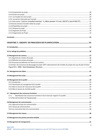 4
Aïda SFAR
MPMP – Démarche qualité à la formation intégrale au sein de l’UVT selon la norme ISO 9001.
2.3.3 Composantes du projet......................................................................................................................................................28
2.3.4 Contenu du projet ..............................................................................................................................................................28
2-3-5 Les livrables de notre projet :............................................................................................................................................29
2-3-6 Les parties intéressées par le projet : ...............................................................................................................................29
2.3.7 Coût estimé : Coût du consultant éventuel : 4 j /Mois pendant 10 mois; 200 DT/J (soit 8 000 DT)......................31
2.3.9 Durée estimée et livrable réalisé du projet:.......................................................................................................................31
2.3.10 Hypothèses du projet.......................................................................................................................................................33
2.3.11 Risques du projet..............................................................................................................................................................33
2.3.12 Approche du Projet ..........................................................................................................................................................34
2.3.13 Organisation du Projet .....................................................................................................................................................35
Conclusion ..............................................................................................................................................................................35
CHAPITRE 3 : GROUPE DE PROCESSUS DE PLANIFICATION..................................................................36
3-1 Introduction......................................................................................................................................................................36
3-2 Le cadrage du problème....................................................................................................................................................36
3-3 Management de contenu..................................................................................................................................................37
3.3.1 Approche du contenu de projet.........................................................................................................................................38
3.3.2 Définition du contenu de projet.........................................................................................................................................38
3.3.3 Processus de définition de l'énonce du contenu...............................................................................................................38
3.3.4 Créer de la structure de découpage du projet :SDP L’aboutissement des livrables du projet ainsi que du plan d’action
Figure N°5: WBS : Work Breakdown Structure...................................................................................................................39
3-4 Management des délais ...................................................................................................................................................41
3-5 Management Des Coûts....................................................................................................................................................42
3-6 Management de la qualité................................................................................................................................................43
3.6.1 Introduction........................................................................................................................................................................43
3-6-2 Planification du management de la qualité .......................................................................................................................44
3-6-3 Mise en œuvre de l’assurance de la qualité ......................................................................................................................44
3-6-4 Mise en œuvre du contrôle qualité ...................................................................................................................................45
3-7 - Management des ressources humaines : ........................................................................................................................45
3.7.1 Identification des ressources humaines et leurs écart par rapport à la qualité..........................................................45
3.7.2 Plan de formation de l’équipe projet .................................................................................................................................46
3-8 Management de communication ......................................................................................................................................47
3-8-1 Approche et plan de communication ................................................................................................................................47
3-8-2 Canaux de communication ................................................................................................................................................47
3-8-3 Les contraintes liées à la communication..........................................................................................................................48
3-4 Management des risques..................................................................................................................................................48
3-5 Management des parties prenantes détaillé.....................................................................................................................50
3-6 Management de changements:.........................................................................................................................................51
 