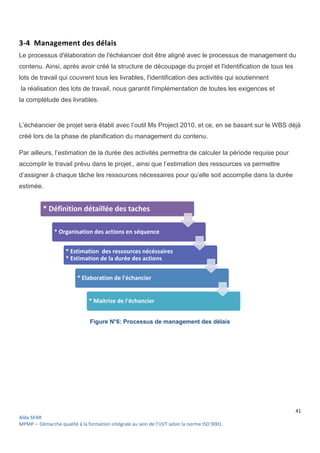 Aïda SFAR
MPMP – Démarche qualité à la formation intégrale au sein de l’UVT selon la norme ISO 9001
3-4 Management des délais
Le processus d'élaboration de l'échéancier doit être aligné avec le processus de management du
contenu. Ainsi, après avoir créé la structure de découpage du projet et l'identification de tous les
lots de travail qui couvrent tous les livrables, l'identific
la réalisation des lots de travail, nous garantit l'implémentation de toutes les exigences et
la complétude des livrables.
L’échéancier de projet sera établi avec l’outil Ms Project 2010, et
créé lors de la phase de planification du
Par ailleurs, l’estimation de la durée des activités permettra de calculer la période requise pour
accomplir le travail prévu dans le projet.,
d’assigner à chaque tâche les ressources nécessaires pour qu’elle soit accomplie dans la durée
estimée.
Figure N°6
* Définition détaillée des taches
* Organisation des actions en séquence
* Estimation des ressources nécéssaires
* Estimation de la durée des actions
* Elaboration de l'échancier
* Maitrise de l'échancier
intégrale au sein de l’UVT selon la norme ISO 9001.
Management des délais
Le processus d'élaboration de l'échéancier doit être aligné avec le processus de management du
voir créé la structure de découpage du projet et l'identification de tous les
lots de travail qui couvrent tous les livrables, l'identification des activités qui soutiennent
la réalisation des lots de travail, nous garantit l'implémentation de toutes les exigences et
L’échéancier de projet sera établi avec l’outil Ms Project 2010, et ce, en se basant sur le WBS déjà
créé lors de la phase de planification du management du contenu.
Par ailleurs, l’estimation de la durée des activités permettra de calculer la période requise pour
accomplir le travail prévu dans le projet., ainsi que l’estimation des ressources va permettre
d’assigner à chaque tâche les ressources nécessaires pour qu’elle soit accomplie dans la durée
N°6: Processus de management des délais
* Définition détaillée des taches
* Organisation des actions en séquence
* Estimation des ressources nécéssaires
* Estimation de la durée des actions
* Elaboration de l'échancier
* Maitrise de l'échancier
41
Le processus d'élaboration de l'échéancier doit être aligné avec le processus de management du
voir créé la structure de découpage du projet et l'identification de tous les
ation des activités qui soutiennent
la réalisation des lots de travail, nous garantit l'implémentation de toutes les exigences et
en se basant sur le WBS déjà
Par ailleurs, l’estimation de la durée des activités permettra de calculer la période requise pour
tion des ressources va permettre
d’assigner à chaque tâche les ressources nécessaires pour qu’elle soit accomplie dans la durée
 