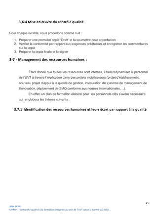 45
Aïda SFAR
MPMP – Démarche qualité à la formation intégrale au sein de l’UVT selon la norme ISO 9001.
3-6-4 Mise en œuvre du contrôle qualité
Pour chaque livrable, nous procédons comme suit :
1. Préparer une première copie ‘Draft’ et la soumettre pour approbation
2. Vérifier la conformité par rapport aux exigences préétablies et enregistrer les commentaires
sur la copie
3. Préparer la copie finale et la signer
3-7 - Management des ressources humaines :
Étant donné que toutes les ressources sont internes, il faut redynamiser le personnel
de l’UVT à travers l’implication dans des projets mobilisateurs (projet d’établissement,
nouveau projet d’appui à la qualité de gestion, instauration de système de management de
l’innovation, déploiement de SMQ conforme aux normes internationales,…).
En effet, un plan de formation élaboré pour les personnels clés s’avère nécessaire
qui englobera les thèmes suivants :
3.7.1 Identification des ressources humaines et leurs écart par rapport à la qualité
 