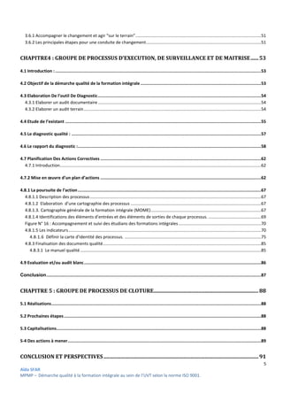 5
Aïda SFAR
MPMP – Démarche qualité à la formation intégrale au sein de l’UVT selon la norme ISO 9001.
3.6.1 Accompagner le changement et agir “sur le terrain”.........................................................................................................51
3.6.2 Les principales étapes pour une conduite de changement................................................................................................51
CHAPITRE4 : GROUPE DE PROCESSUS D’EXECUTION, DE SURVEILLANCE ET DE MAITRISE......53
4.1 Introduction :....................................................................................................................................................................53
4.2 Objectif de la démarche qualité de la formation intégrale ................................................................................................53
4.3 Elaboration De l’outil De Diagnostic..................................................................................................................................54
4.3.1 Elaborer un audit documentaire ........................................................................................................................................54
4.3.2 Elaborer un audit terrain....................................................................................................................................................54
4.4 Etude de l’existant ............................................................................................................................................................55
4.5 Le diagnostic qualité : .......................................................................................................................................................57
4.6 Le rapport du diagnostic :..................................................................................................................................................58
4.7 Planification Des Actions Correctives ................................................................................................................................62
4.7.1 Introduction........................................................................................................................................................................62
4.7.2 Mise en œuvre d’un plan d’actions ................................................................................................................................62
4.8.1 La poursuite de l’action..................................................................................................................................................67
4.8.1.1 Description des processus...............................................................................................................................................67
4.8.1.2 Elaboration d’une cartographie des processus .............................................................................................................67
4.8.1.3. Cartographie générale de la formation intégrale (MOME)............................................................................................67
4.8.1.4 Identifications des éléments d’entrées et des éléments de sorties de chaque processus. ............................................69
Figure N° 16 : Accompagnement et suivi des étudians des formations intégrales.....................................................................70
4.8.1.5 Les indicateurs.................................................................................................................................................................70
4.8.1.6 Définir la carte d'identité des processus. ..................................................................................................................75
4.8.3 Finalisation des documents qualité....................................................................................................................................85
4.8.3.1 Le manuel qualité.......................................................................................................................................................85
4.9 Evaluation et/ou audit blanc.............................................................................................................................................86
Conclusion...........................................................................................................................................................................87
CHAPITRE 5 : GROUPE DE PROCESSUS DE CLOTURE................................................................................88
5.1 Réalisations.......................................................................................................................................................................88
5.2 Prochaines étapes.............................................................................................................................................................88
5.3 Capitalisations...................................................................................................................................................................88
5-4 Des actions à mener..........................................................................................................................................................89
CONCLUSION ET PERSPECTIVES......................................................................................................................91
 