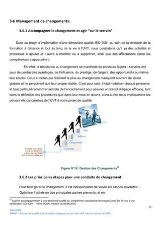 Aïda SFAR
MPMP – Démarche qualité à la formation intégrale au sein de l’UVT selon la norme ISO 9001
3-6 Management de changement
3.6.1 Accompagner le changement et agir “sur le terrain”
Suite au projet d’implantation d’une démarche qualité ISO
formation à distance et tout au long de la vie
processus à ajouter et d’autre à modifier ou à
compétences s’apparaitront.
En effet, la résistance au changement se manifeste de plusieurs façons
peur de perdre des avantages, de l'influence, du prestige, de l'argent, des opportunités ou même
leur emploi. Ceux et celles qui résistent le plus au changement man
globale et ne perçoivent que leur propre réalité.
et tout particulièrement l’ensemble de l’encadrement pour assurer un travail
dans la définition des procédures que dans leur mise en œuvre,
personnels concernées de l’UVT à notre projet de qualité.
3.6.2 Les principales étapes pour une conduite de changement
Pour bien gérer le changement, il est
Optimiser l’adhésion des prin
16
Audit et accompagnement à une démarche q
certification ISO 9001 : Pierre BOUR .Version du 09/06/2009
intégrale au sein de l’UVT selon la norme ISO 9001.
Management de changements:
Accompagner le changement et agir “sur le terrain”
’implantation d’une démarche qualité ISO 9001 au sein de
formation à distance et tout au long de la vie à l’UVT, nous constatons qu’il ya des activités et
processus à ajouter et d’autre à modifier ou à supprimer, ainsi que des affectations selon les
au changement se manifeste de plusieurs façons
peur de perdre des avantages, de l'influence, du prestige, de l'argent, des opportunités ou même
leur emploi. Ceux et celles qui résistent le plus au changement manquent souvent de vision
globale et ne perçoivent que leur propre réalité. C’est pour cela, il faut mobiliser chaque personne
et tout particulièrement l’ensemble de l’encadrement pour assurer un travail
dans la définition des procédures que dans leur mise en œuvre, c'est-à-dire nous impliqu
personnels concernées de l’UVT à notre projet de qualité.
Figure N°10: Gestion des Changements
principales étapes pour une conduite de changement
Pour bien gérer le changement, il est indispensable de suivre les étapes suivantes
l’adhésion des principales parties prenants, et en :
Audit et accompagnement à une démarche qualité du programme d’assistance technique Europ’Act en vue d’une
Pierre BOUR .Version du 09/06/2009
51
au sein de la direction de la
constatons qu’il ya des activités et
que des affectations selon les
au changement se manifeste de plusieurs façons : certains ont
peur de perdre des avantages, de l'influence, du prestige, de l'argent, des opportunités ou même
quent souvent de vision
obiliser chaque personne
et tout particulièrement l’ensemble de l’encadrement pour assurer un travail d’équipe efficace, tant
dire nous impliquerons les
Gestion des Changements16
principales étapes pour une conduite de changement
de suivre les étapes suivantes :
programme d’assistance technique Europ’Act en vue d’une
 