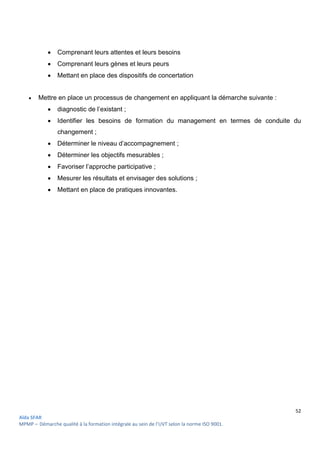 52
Aïda SFAR
MPMP – Démarche qualité à la formation intégrale au sein de l’UVT selon la norme ISO 9001.
 Comprenant leurs attentes et leurs besoins
 Comprenant leurs gènes et leurs peurs
 Mettant en place des dispositifs de concertation
 Mettre en place un processus de changement en appliquant la démarche suivante :
 diagnostic de l’existant ;
 Identifier les besoins de formation du management en termes de conduite du
changement ;
 Déterminer le niveau d’accompagnement ;
 Déterminer les objectifs mesurables ;
 Favoriser l’approche participative ;
 Mesurer les résultats et envisager des solutions ;
 Mettant en place de pratiques innovantes.
 