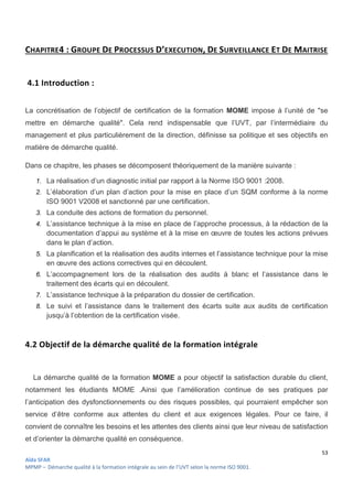 53
Aïda SFAR
MPMP – Démarche qualité à la formation intégrale au sein de l’UVT selon la norme ISO 9001.
CHAPITRE4 : GROUPE DE PROCESSUS D’EXECUTION, DE SURVEILLANCE ET DE MAITRISE
4.1 Introduction :
La concrétisation de l’objectif de certification de la formation MOME impose à l’unité de "se
mettre en démarche qualité". Cela rend indispensable que l’UVT, par l’intermédiaire du
management et plus particulièrement de la direction, définisse sa politique et ses objectifs en
matière de démarche qualité.
Dans ce chapitre, les phases se décomposent théoriquement de la manière suivante :
1. La réalisation d’un diagnostic initial par rapport à la Norme ISO 9001 :2008.
2. L’élaboration d’un plan d’action pour la mise en place d’un SQM conforme à la norme
ISO 9001 V2008 et sanctionné par une certification.
3. La conduite des actions de formation du personnel.
4. L’assistance technique à la mise en place de l’approche processus, à la rédaction de la
documentation d’appui au système et à la mise en œuvre de toutes les actions prévues
dans le plan d’action.
5. La planification et la réalisation des audits internes et l’assistance technique pour la mise
en œuvre des actions correctives qui en découlent.
6. L’accompagnement lors de la réalisation des audits à blanc et l’assistance dans le
traitement des écarts qui en découlent.
7. L’assistance technique à la préparation du dossier de certification.
8. Le suivi et l’assistance dans le traitement des écarts suite aux audits de certification
jusqu’à l’obtention de la certification visée.
4.2 Objectif de la démarche qualité de la formation intégrale
La démarche qualité de la formation MOME a pour objectif la satisfaction durable du client,
notamment les étudiants MOME .Ainsi que l’amélioration continue de ses pratiques par
l’anticipation des dysfonctionnements ou des risques possibles, qui pourraient empêcher son
service d’être conforme aux attentes du client et aux exigences légales. Pour ce faire, il
convient de connaître les besoins et les attentes des clients ainsi que leur niveau de satisfaction
et d’orienter la démarche qualité en conséquence.
 