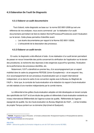 54
Aïda SFAR
MPMP – Démarche qualité à la formation intégrale au sein de l’UVT selon la norme ISO 9001.
4.3 Elaboration De l’outil De Diagnostic
4.3.1 Elaborer un audit documentaire
Tout d’abord, notre diagnostic se base sur la norme ISO 9001-2008 qui est une
référence de nos analyses .nous avons commencé par la réalisation d’un audit
documentaire permettant de faire la relation Norme/Processus/Procédures avant l’évaluation
sur le terrain. Cette phase permettra d’identifier avant:
o Les écarts documentaires par rapport à la Norme ISO 9001 V2008,
o L’exhaustivité de la description des processus.
4.3.2 Elaborer un audit terrain
En autre, le diagnostic a été effectué à l’aide d’une réalisation d’un audit terrain permettant
de passer en revue l’ensemble des points concernant la vérification de l’application sur le terrain
des procédures, la recherche des réponses à des exigences aujourd’hui ignorées, l’évaluation
de la performance des processus identifiés, etc.
Notamment, l’UVT a bénéficié en premier lieu, d’un accompagnement par un expert
mobilisé dans le cadre du programme PEFESE (Union Européenne)17 et en sequend lieu,
d’un accompagnement de son processus d’autoévaluation par un expert international
indépendant, et ce dans le cadre d’une convention signée avec le Bureau du Maghreb de
l’AUF18 . Ainsi que, la conduite de l’auto-évaluation et la rédaction du rapport d’auto-évaluation
ont été réalisés d’une manière indépendante par le comité interne.
Le référentiel et les grilles d’auto-évaluation adoptés ont été développés en tenant compte
des spécificités de l’UVT et d’une étude des guides et référentiels d’auto-évaluation existants au
niveau international (Référentiels de l’agence suisse de qualité, Référentiels de l’agence
espagnole de qualité, Gui de d’auto-évaluation du Bureau Maghreb de l’AUF,…) et les livrables
de projets Tempus portant sur ce domaine (Aqi-Umed et Qualycert).
17
PEFESE : Programme d' appui à l'Education, la Formation professionnelle, l'Enseignement Supérieur et l'Employabilité des diplômés :
http://www.employabilite.tn/
18
AUF :Agence universitaire de la francophonie
 
