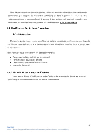 62
Aïda SFAR
MPMP – Démarche qualité à la formation intégrale au sein de l’UVT selon la norme ISO 9001.
Alors, Nous constatons que le rapport du diagnostic démontre les conformités et les non
conformités par rapport au référentiel (ISO9001) et donc il permet de proposer des
recommandations et nous amènent à penser à des actions qui peuvent résoudre ces
problèmes ou améliorer certains points d’où l’établissement d’un plan d’action.
4.7 Planification Des Actions Correctives
4.7.1 Introduction
Dans cette partie, nous serons planifiées les actions correctives mentionnées dans la partie
précédente. Nous préparons à la fin des sous-projets détaillés et planifiés dans le temps avec
les ressources.
Pour y arriver, nous allons suivre les étapes suivantes :
 Regroupement des actions en sous-projet
 Formation des équipes de projets
 Détermination des besoins en formation
 Les outils de travail
4.7.2 Mise en œuvre d’un plan d’actions
Nous avons décidé d’établir des projets d’actions dans une durée de quinze mois et
pour chaque action recommandée, les délais de réalisation :
 