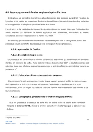 67
Aïda SFAR
MPMP – Démarche qualité à la formation intégrale au sein de l’UVT selon la norme ISO 9001.
4.8 Accompagnement à la mise en place du plan d’actions
Cette phase va permettre de mettre en place l’ensemble des concepts qui ont fait l’objet de la
formation et de valider les procédures, les instructions et les modes opératoires dans leur rédaction
et leur application. Cette phase peut durer entre 4 et 6 mois.
L’application et la validation de l’ensemble de cette démarche seront faites par l’utilisation des
audits internes qui vérifieront la bonne application des procédures, instructions et modes
opératoires, ainsi que l’application de la norme ISO 9001.
En effet l'équipe recueillera les informations nécessaires pour faire la cartographie du flux des
processus actuels (une fiche de processus sera conçu pour chaque processus).
4.8.1 La poursuite de l’action
4.8.1.1 Description des processus
Un processus est un ensemble d’activités corrélées ou interactives qui transforment les éléments
d’entrée en éléments de sortie. Ainsi comme l’indique la norme ISO 9001 « résultat escompté est
atteint de façon plus efficiente lorsque les ressources et activités afférentes sont gérées comme un
processus »22
.
4.8.1.2 Elaboration d’une cartographie des processus
Une cartographie est un moyen en premier lieu de cadrer, guider et faciliter la mise en œuvre
de l’organisation et du fonctionnement nécessaire à l’atteinte des objectifs du service et en
deuxième lieu, c’est un moyen pour assurer une forte visibilité interne et externe des activités et de
leurs interactions.
4.8.1.3. Cartographie générale de la formation intégrale (MOME)
Tous les processus ci-dessous se sont mis en œuvre dans le cadre d’une formation
intégrale à distance MOME, depuis le premier contact avec le client jusqu’à la délivrance du
diplôme.
22
norme ISO 9001
 