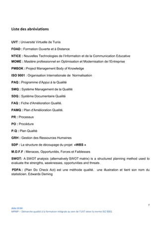 7
Aïda SFAR
MPMP – Démarche qualité à la formation intégrale au sein de l’UVT selon la norme ISO 9001.
Liste des abréviations
UVT : Université Virtuelle de Tunis
FOAD : Formation Ouverte et à Distance
NTICE : Nouvelles Technologies de l’Information et de la Communication Educative
MOME : Mastère professionnel en Optimisation et Modernisation de l’Entreprise
PMBOK : Project Management Body of Knowledge
ISO 9001 : Organisation Internationale de Normalisation
PAQ : Programme d’Appui à la Qualité
SMQ : Système Management de la Qualité
SDQ : Système Documentaire Qualité
FAQ : Fiche d'Amélioration Qualité.
PAMQ : Plan d'Amélioration Qualité.
PR : Processus
PO : Procédure
P.Q : Plan Qualité
GRH : Gestion des Ressources Humaines
SDP : La structure de découpage du projet «WBS »
M.O.F.F : Menaces, Opportunités, Forces et Faiblesses
SWOT: A SWOT analysis (alternatively SWOT matrix) is a structured planning method used to
evaluate the strengths, weaknesses, opportunities and threats .
PDPA : (Plan Do Check Act) est une méthode qualité. une illustration et tient son nom du
statisticien. Edwards Deming
 