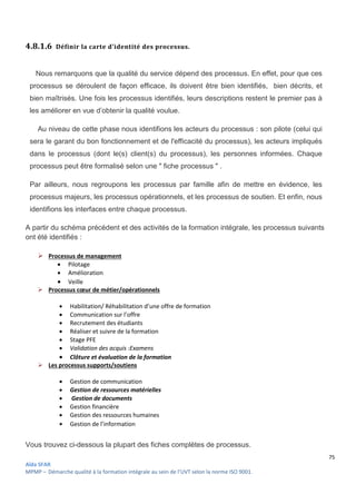 75
Aïda SFAR
MPMP – Démarche qualité à la formation intégrale au sein de l’UVT selon la norme ISO 9001.
4.8.1.6 Définir la carte d'identité des processus.
Nous remarquons que la qualité du service dépend des processus. En effet, pour que ces
processus se déroulent de façon efficace, ils doivent être bien identifiés, bien décrits, et
bien maîtrisés. Une fois les processus identifiés, leurs descriptions restent le premier pas à
les améliorer en vue d’obtenir la qualité voulue.
Au niveau de cette phase nous identifions les acteurs du processus : son pilote (celui qui
sera le garant du bon fonctionnement et de l'efficacité du processus), les acteurs impliqués
dans le processus (dont le(s) client(s) du processus), les personnes informées. Chaque
processus peut être formalisé selon une " fiche processus " .
Par ailleurs, nous regroupons les processus par famille afin de mettre en évidence, les
processus majeurs, les processus opérationnels, et les processus de soutien. Et enfin, nous
identifions les interfaces entre chaque processus.
A partir du schéma précédent et des activités de la formation intégrale, les processus suivants
ont été identifiés :
 Processus de management
 Pilotage
 Amélioration
 Veille
 Processus cœur de métier/opérationnels
 Habilitation/ Réhabilitation d’une offre de formation
 Communication sur l’offre
 Recrutement des étudiants
 Réaliser et suivre de la formation
 Stage PFE
 Validation des acquis :Examens
 Clôture et évaluation de la formation
 Les processus supports/soutiens
 Gestion de communication
 Gestion de ressources matérielles
 Gestion de documents
 Gestion financière
 Gestion des ressources humaines
 Gestion de l’information
Vous trouvez ci-dessous la plupart des fiches complètes de processus.
 
