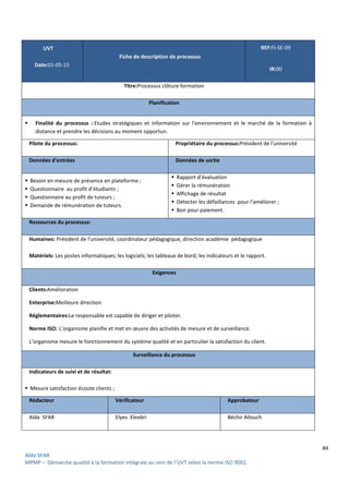 84
Aïda SFAR
MPMP – Démarche qualité à la formation intégrale au sein de l’UVT selon la norme ISO 9001.
UVT
Date:01-05-15
Fiche de description de processus
REF:FI-SE-09
IR:00
Titre:Processus clôture formation
Planification
 Finalité du processus : Etudes stratégiques et information sur l’environnement et le marché de la formation à
distance et prendre les décisions au moment opportun.
Pilote du processus: Propriétaire du processus:Président de l'université
Données d'entrées Données de sortie
 Besoin en mesure de présence en plateforme ;
 Questionnaire au profit d’étudiants ;
 Questionnaire au profit de tuteurs ;
 Demande de rémunération de tuteurs.
 Rapport d’évaluation
 Gérer la rémunération
 Affichage de résultat
 Détecter les défaillances pour l’améliorer ;
 Bon pour paiement.
Ressources du processus:
Humaines: Président de l'université, coordinateur pédagogique, direction académie pédagogique
Matériels: Les postes informatiques; les logiciels; les tableaux de bord; les indicateurs et le rapport.
Exigences
Clients:Amélioration
Enterprise:Meilleure direction
Réglementaires:Le responsable est capable de diriger et piloter.
Norme ISO: L’organisme planifie et met en œuvre des activités de mesure et de surveillance.
L’organisme mesure le fonctionnement du système qualité et en particulier la satisfaction du client.
Surveillance du processus
Indicateurs de suivi et de résultat:
 Mesure satisfaction écoute clients ;
Rédacteur Vérificateur Approbateur
Aïda SFAR Elyes Eleebri Béchir Allouch
 