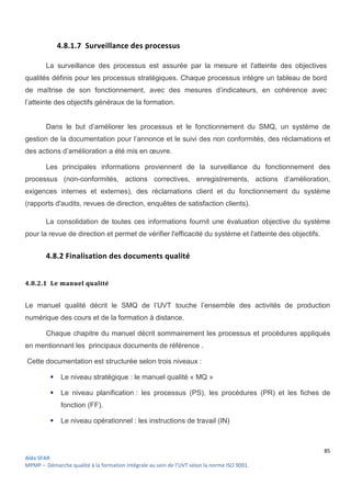 85
Aïda SFAR
MPMP – Démarche qualité à la formation intégrale au sein de l’UVT selon la norme ISO 9001.
4.8.1.7 Surveillance des processus
La surveillance des processus est assurée par la mesure et l'atteinte des objectives
qualités définis pour les processus stratégiques. Chaque processus intègre un tableau de bord
de maîtrise de son fonctionnement, avec des mesures d’indicateurs, en cohérence avec
l’atteinte des objectifs généraux de la formation.
Dans le but d’améliorer les processus et le fonctionnement du SMQ, un système de
gestion de la documentation pour l’annonce et le suivi des non conformités, des réclamations et
des actions d’amélioration a été mis en œuvre.
Les principales informations proviennent de la surveillance du fonctionnement des
processus (non-conformités, actions correctives, enregistrements, actions d’amélioration,
exigences internes et externes), des réclamations client et du fonctionnement du système
(rapports d'audits, revues de direction, enquêtes de satisfaction clients).
La consolidation de toutes ces informations fournit une évaluation objective du système
pour la revue de direction et permet de vérifier l'efficacité du système et l'atteinte des objectifs.
4.8.2 Finalisation des documents qualité
4.8.2.1 Le manuel qualité
Le manuel qualité décrit le SMQ de l’UVT touche l’ensemble des activités de production
numérique des cours et de la formation à distance.
Chaque chapitre du manuel décrit sommairement les processus et procédures appliqués
en mentionnant les principaux documents de référence .
Cette documentation est structurée selon trois niveaux :
 Le niveau stratégique : le manuel qualité « MQ »
 Le niveau planification : les processus (PS), les procédures (PR) et les fiches de
fonction (FF).
 Le niveau opérationnel : les instructions de travail (IN)
 