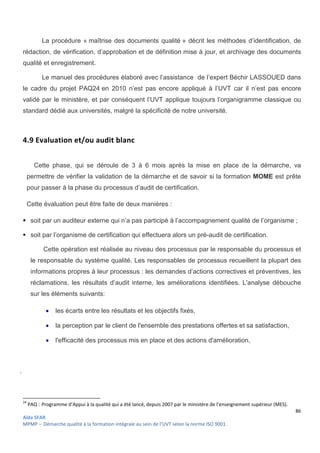 86
Aïda SFAR
MPMP – Démarche qualité à la formation intégrale au sein de l’UVT selon la norme ISO 9001.
La procédure « maîtrise des documents qualité » décrit les méthodes d’identification, de
rédaction, de vérification, d’approbation et de définition mise à jour, et archivage des documents
qualité et enregistrement.
Le manuel des procédures élaboré avec l’assistance de l’expert Béchir LASSOUED dans
le cadre du projet PAQ24 en 2010 n’est pas encore appliqué à l’UVT car il n’est pas encore
validé par le ministère, et par conséquent l’UVT applique toujours l’organigramme classique ou
standard dédié aux universités, malgré la spécificité de notre université.
4.9 Evaluation et/ou audit blanc
Cette phase, qui se déroule de 3 à 6 mois après la mise en place de la démarche, va
permettre de vérifier la validation de la démarche et de savoir si la formation MOME est prête
pour passer à la phase du processus d’audit de certification.
Cette évaluation peut être faite de deux manières :
 soit par un auditeur externe qui n’a pas participé à l’accompagnement qualité de l’organisme ;
 soit par l’organisme de certification qui effectuera alors un pré-audit de certification.
Cette opération est réalisée au niveau des processus par le responsable du processus et
le responsable du système qualité. Les responsables de processus recueillent la plupart des
informations propres à leur processus : les demandes d’actions correctives et préventives, les
réclamations, les résultats d’audit interne, les améliorations identifiées. L'analyse débouche
sur les éléments suivants:
 les écarts entre les résultats et les objectifs fixés,
 la perception par le client de l'ensemble des prestations offertes et sa satisfaction,
 l'efficacité des processus mis en place et des actions d'amélioration,
.
24
PAQ : Programme d’Appui à la qualité qui a été lancé, depuis 2007 par le ministère de l’enseignement supérieur (MES).
 