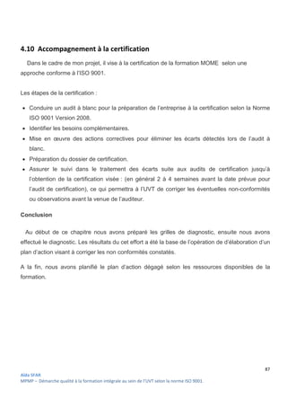 87
Aïda SFAR
MPMP – Démarche qualité à la formation intégrale au sein de l’UVT selon la norme ISO 9001.
4.10 Accompagnement à la certification
Dans le cadre de mon projet, il vise à la certification de la formation MOME selon une
approche conforme à l’ISO 9001.
Les étapes de la certification :
 Conduire un audit à blanc pour la préparation de l’entreprise à la certification selon la Norme
ISO 9001 Version 2008.
 Identifier les besoins complémentaires.
 Mise en œuvre des actions correctives pour éliminer les écarts détectés lors de l’audit à
blanc.
 Préparation du dossier de certification.
 Assurer le suivi dans le traitement des écarts suite aux audits de certification jusqu’à
l’obtention de la certification visée : (en général 2 à 4 semaines avant la date prévue pour
l’audit de certification), ce qui permettra à l’UVT de corriger les éventuelles non-conformités
ou observations avant la venue de l’auditeur.
Conclusion
Au début de ce chapitre nous avons préparé les grilles de diagnostic, ensuite nous avons
effectué le diagnostic. Les résultats du cet effort a été la base de l’opération de d’élaboration d’un
plan d’action visant à corriger les non conformités constatés.
A la fin, nous avons planifié le plan d’action dégagé selon les ressources disponibles de la
formation.
 
