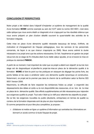 91
Aïda SFAR
MPMP – Démarche qualité à la formation intégrale au sein de l’UVT selon la norme ISO 9001.
CONCLUSION ET PERSPECTIVES
Notre projet a été réalisé dans l’objectif d’implanter un système de management de la qualité
d'une formation MOME comme exemple au sein de l’UVT selon la norme ISO 9001, c’est dans
cette optique que nous avons établi un diagnostic et en s’appuyant sur les résultats obtenus que
nous avons préparé un plan d’action détaillé couvrant la quasi-totalité des activités de la
formation intégrale.
Cette mise en place d’une démarche qualité nécessite beaucoup de temps, d’efforts, de
motivation et d’engagement de l’équipe pédagogique, tous les services et les personnels
concernés, de façon à ce que chacun s’approprie au SMQ. Nous avons estimé la durée
nécessaire à ce projet ainsi que les actions nécessaires. En fait, l’expérience en gestion de projet
vécue lors de ce stage de fin d’études était d’une réelle valeur ajoutée, et ce à travers la mise en
pratique du standard PMBOK .
A partir de ce moment, il est important de noter que ce projet a atteint son objectif ,le but de mon
stage est de diagnostiquer et planifier le projet de mise en place de la démarche qualité à la
formation MOME et faire le point sur les pratiques en essayant de dégager les points forts, les
points faibles et les axes à améliorer selon une démarche qualité dynamique et constructive.
Notamment, ce projet est le premier pas dans le chemin de la certification selon la Norme ISO
9001 Version 2008.
Néanmoins, la difficulté de faire respecter les échéances fixées au projet a engendré des
dépassements des délais et coûts vu la non disponibilité des ressources, et ce lors de la mise
en place de la démarche qualité. Des efforts supplémentaires ont été nécessaires pour répondre
aux exigences qualité du projet. Tout cela n’était qu’un défi pour atteindre les objectifs du projet.
De ce fait, les exigences nouvelles du public (étudiants, entreprises) en termes de qualité ou
contenu de la formation dispensée sont de plus en plus importantes.
Et comme perspective et pour être plus compétitive, je propose :
 d’élaborer et mettre en ligne un système d’information qui centralise les informations en
donnant un accès commun à toute l’équipe de projet,
 