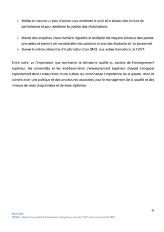 92
Aïda SFAR
MPMP – Démarche qualité à la formation intégrale au sein de l’UVT selon la norme ISO 9001.
 Mettre en oeuvre un plan d’action pour améliorer le suivi et le niveau des indices de
performance et pour améliorer la gestion des réclamations.
 Mener des enquêtes d’une manière régulière et multiplier les moyens d’écoute des parties
prenantes et prendre en considération les opinions et avis des étudiants et du personnel.
 Suivre le même démarche d’implantation d’un SMQ aux autres formations de l’UVT.
Entre outre, vu l’importance que représente la démarche qualité au secteur de l’enseignement
supérieur, les universités et les établissements d’enseignement supérieur doivent s’engager
explicitement dans l’instauration d’une culture qui reconnaisse l’importance de la qualité, donc ils
doivent avoir une politique et des procédures associées pour le management de la qualité et des
niveaux de leurs programmes et de leurs diplômes.
 