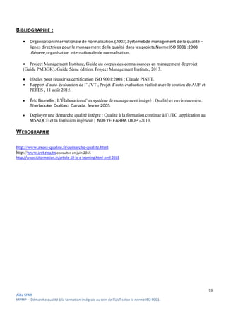 93
Aïda SFAR
MPMP – Démarche qualité à la formation intégrale au sein de l’UVT selon la norme ISO 9001.
BIBLIOGRAPHIE :
 Organisation internationale de normalisation.(2003).Systémebde management de la qualité –
lignes directrices pour le management de la qualité dans les projets,Norme ISO 9001 :2008
.Géneve,organisation internationale de normalisation.
 Project Management Institute, Guide du corpus des connaissances en management de projet
(Guide PMBOK), Guide 5ème édition. Project Management Institute, 2013.
 10 clés pour réussir sa certification ISO 9001:2008 ; Claude PINET.
 Rapport d’auto-évaluation de l’UVT , Projet d’auto-évaluation réalisé avec le soutien de AUF et
PEFES , 11 août 2015.
 Éric Brunelle ; L’Élaboration d’un systéme de management intégré : Qualité et environnement.
Sherbrooke, Québec, Canada, février 2005.
 Deployer une démarche qualité intégré : Qualité à la formation continue à l’UTC ,application au
MSNQCE et la formaion ingéneur ; NDEYE FARBA DIOP -2013.
WEBOGRAPHIE
http://www.axess-qualite.fr/demarche-qualite.html
http://www.uvt.rnu.tn consulter en juin 2015
http://www.iciformation.fr/article-10-le-e-learning.html-avril 2015
 