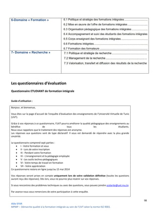 Aïda SFAR
MPMP – Démarche qualité à la formation intégrale au sein de l’UVT selon la norme ISO 9001
6-Domaine « Formation »
7- Domaine « Recherche »
Les questionnaires d’évaluation
Questionnaire ETUDIANT de formation intégrale
Guide d'utilisation :
Bonjour, et bienvenue,
Vous êtes sur la page d'accueil de l'enquête d'évaluation des
(UVT).
Grâce à vos réponses à ce questionnaire, l'UVT pourra améliorer la qualité pédagogique des enseignements au
bénéfice de tous les étudiants.
Nous vous rappelons que le traitement des réponses est ano
Les réponses aux questions sont de type déclaratif. Il vous est demandé de répondre avec la plus grande
sincérité.
Le questionnaire comprend sept parties :
 I - Votre formation et vous
 II - Lors de votre inscription
 III - Pendant votre formation
 IV - L'enseignement et la pédagogie employée
 V - Les outils techno-pédagogiques
 VI - Votre temps de travail en formation
 VII - Votre appréciation
Ce questionnaire restera en ligne jusqu'au 15 mai 2014
Vos réponses seront prises en compte uniquement lors de
auront reçu des réponses). Dès lors, vous ne pourrez plus revenir sur vos réponses.
Si vous rencontrez des problèmes techniques ou avez des questions, vous pouvez joindre
Par avance nous vous remercions de votre participation à cette enquête.
intégrale au sein de l’UVT selon la norme ISO 9001.
Les questionnaires d’évaluation
Questionnaire ETUDIANT de formation intégrale
Vous êtes sur la page d'accueil de l'enquête d'évaluation des enseignements de l'Université Virtuelle de Tunis
Grâce à vos réponses à ce questionnaire, l'UVT pourra améliorer la qualité pédagogique des enseignements au
bénéfice de tous les étudiants.
Nous vous rappelons que le traitement des réponses est anonyme.
Les réponses aux questions sont de type déclaratif. Il vous est demandé de répondre avec la plus grande
L'enseignement et la pédagogie employée
pédagogiques
Votre temps de travail en formation
Ce questionnaire restera en ligne jusqu'au 15 mai 2014
uniquement lors de votre validation définitive (toutes les questions
auront reçu des réponses). Dès lors, vous ne pourrez plus revenir sur vos réponses.
Si vous rencontrez des problèmes techniques ou avez des questions, vous pouvez joindre scolarite@uvt.rnu.tn
Par avance nous vous remercions de votre participation à cette enquête.
98
enseignements de l'Université Virtuelle de Tunis
Grâce à vos réponses à ce questionnaire, l'UVT pourra améliorer la qualité pédagogique des enseignements au
bénéfice de tous les étudiants.
Les réponses aux questions sont de type déclaratif. Il vous est demandé de répondre avec la plus grande
(toutes les questions
scolarite@uvt.rnu.tn
 