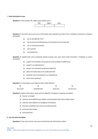 99
Aïda SFAR
MPMP – Démarche qualité à la formation intégrale au sein de l’UVT selon la norme ISO 9001.
I - Votre formation et vous
Question 1 : Dans quelle ville, région, pays résidez-vous ?
ville : région : pays :
Question 2 : Comment avez-vous connu la formation dans laquelle vous êtes inscrit ? (indiquer seulement la réponse
principale)
○ par le site Web de l'UVT
○ par les services d'information et d'orientation d'une université
○ par un contact personnel
○ par la presse
○ autre (préciser)
Question 3 : Quelle était votre principale attente lorsque vous avez choisi cette formation ? (indiquez la raison
principale)
○ acquérir de nouvelles connaissance ou de nouvelles compétences
○ acquérir une spécialisation
○ pouvoir me reconvertir professionnellement
○ mieux m'insérer dans la vie professionnelle
○ actualiser mes connaissances ou compétences
○ autre raison (préciser)
Question 4 : La formation suivie répond-t-elle à cette attente ?
○ ○ ○ ○
tout à fait partiellement assez peu pas du tout
Question 5 : Après la formation, quels sont vos objectifs ? (indiquer la réponse principale)
○ trouver un emploi
○ valoriser votre diplôme pour obtenir une promotion dans votre emploi actuel
○ valoriser votre diplôme en changeant d'entreprise
○ être plus compétent dans votre vie professionnelle
○ poursuivre des études
○ autre (préciser)
II - Lors de votre inscription
Question 6 : Pour vous inscrire, avez-vous trouvé toutes les informations utiles ?
 